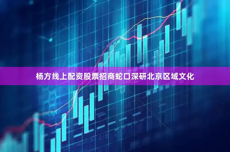 杨方线上配资股票招商蛇口深研北京区域文化