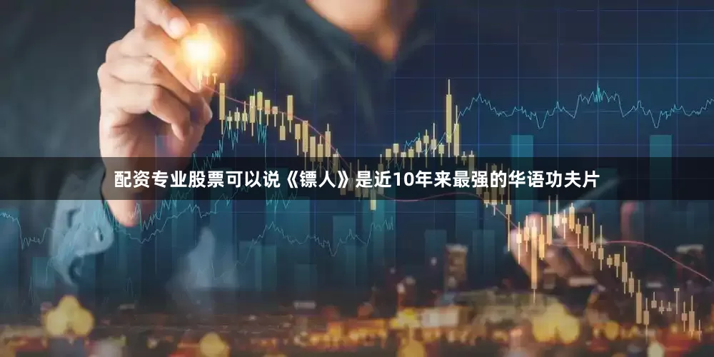 配资专业股票可以说《镖人》是近10年来最强的华语功夫片