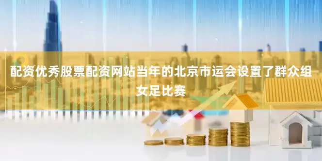配资优秀股票配资网站当年的北京市运会设置了群众组女足比赛