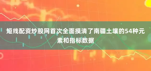 短线配资炒股网首次全面摸清了南疆土壤的54种元素和指标数据