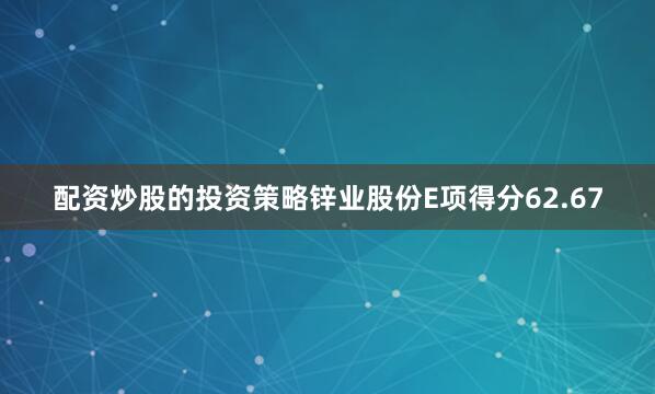 配资炒股的投资策略锌业股份E项得分62.67