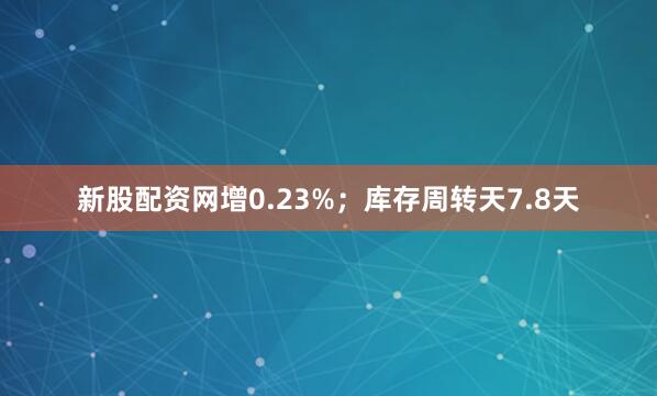 新股配资网增0.23%；库存周转天7.8天
