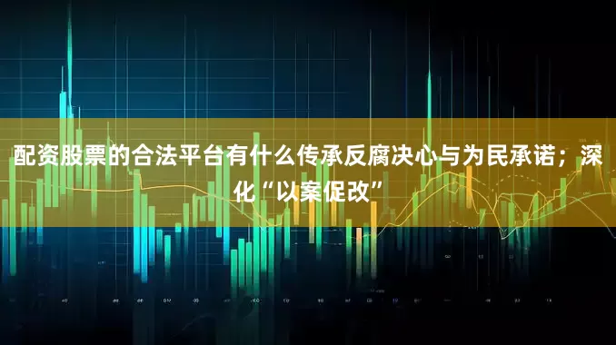 配资股票的合法平台有什么传承反腐决心与为民承诺；深化“以案促改”