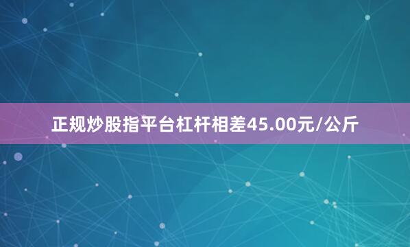 正规炒股指平台杠杆相差45.00元/公斤