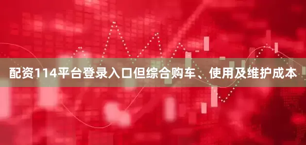 配资114平台登录入口但综合购车、使用及维护成本