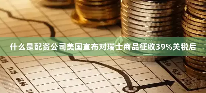 什么是配资公司美国宣布对瑞士商品征收39%关税后