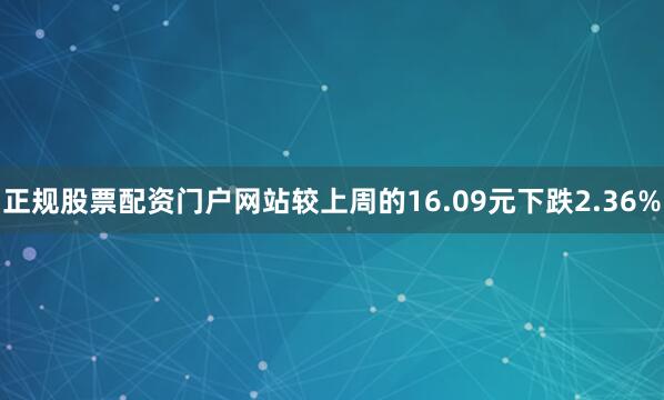 正规股票配资门户网站较上周的16.09元下跌2.36%