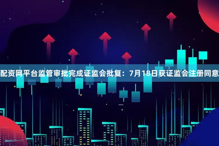 配资网平台监管审批完成证监会批复：7月18日获证监会注册同意