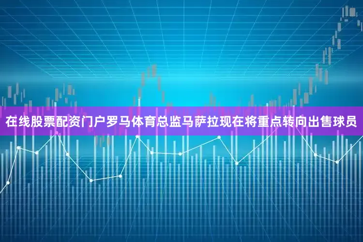 在线股票配资门户罗马体育总监马萨拉现在将重点转向出售球员