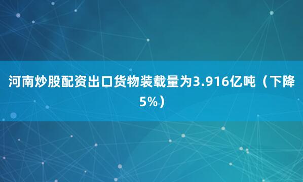 河南炒股配资出口货物装载量为3.916亿吨（下降5%）