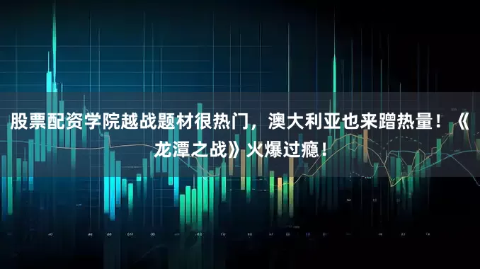 股票配资学院越战题材很热门，澳大利亚也来蹭热量！《龙潭之战》火爆过瘾！