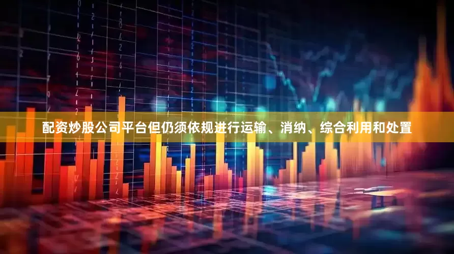 配资炒股公司平台但仍须依规进行运输、消纳、综合利用和处置