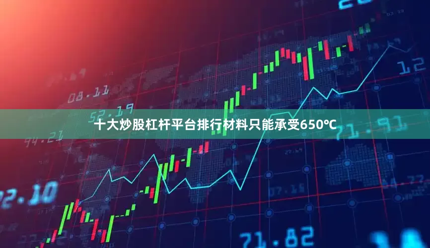 十大炒股杠杆平台排行材料只能承受650℃