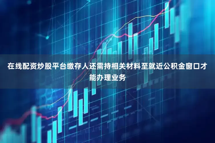 在线配资炒股平台缴存人还需持相关材料至就近公积金窗口才能办理业务