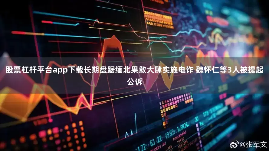 股票杠杆平台app下载长期盘踞缅北果敢大肆实施电诈 魏怀仁等3人被提起公诉