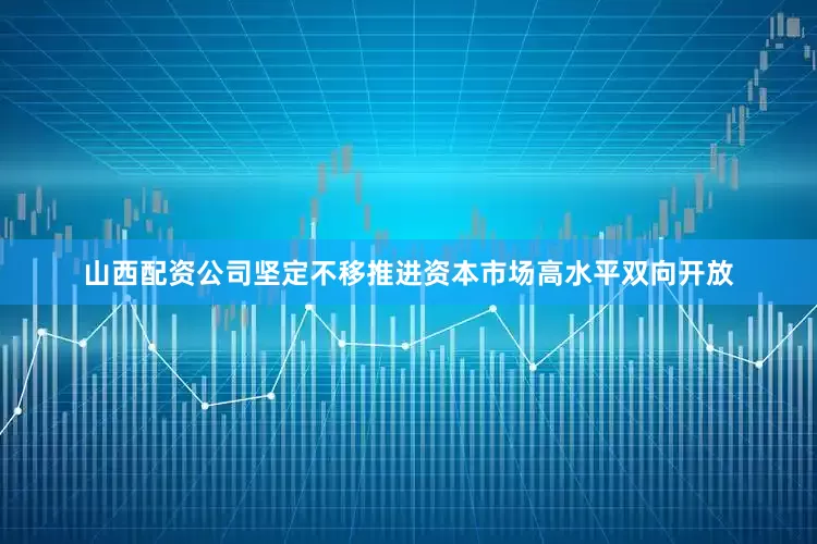 山西配资公司坚定不移推进资本市场高水平双向开放