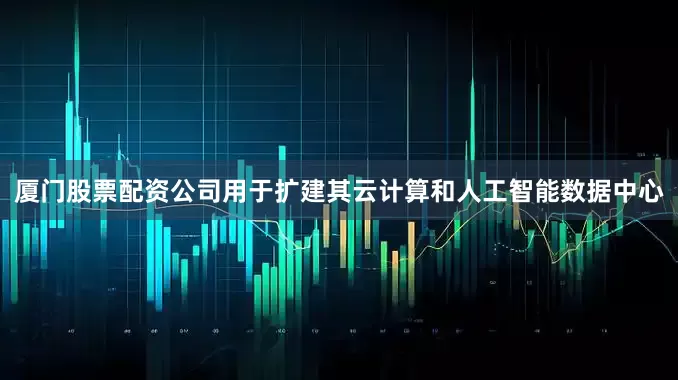 厦门股票配资公司用于扩建其云计算和人工智能数据中心