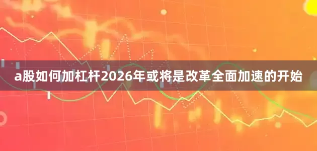 a股如何加杠杆2026年或将是改革全面加速的开始