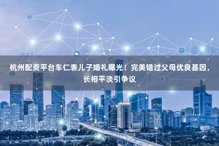 杭州配资平台车仁表儿子婚礼曝光！完美错过父母优良基因，长相平淡引争议