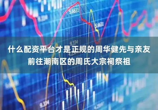 什么配资平台才是正规的周华健先与亲友前往潮南区的周氏大宗祠祭祖