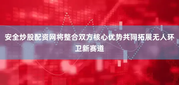 安全炒股配资网将整合双方核心优势共同拓展无人环卫新赛道