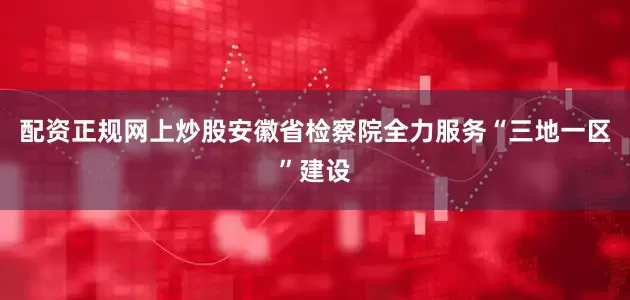 配资正规网上炒股安徽省检察院全力服务“三地一区”建设