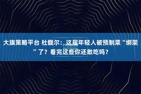 大旗策略平台 杜馥尔：这届年轻人被预制菜“绑架”了？看完这些你还敢吃吗？