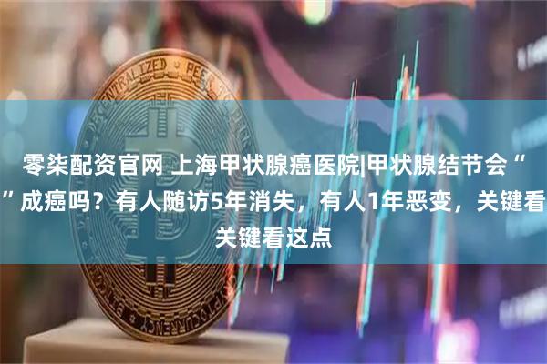 零柒配资官网 上海甲状腺癌医院|甲状腺结节会“长大”成癌吗？有人随访5年消失，有人1年恶变，关键看这点