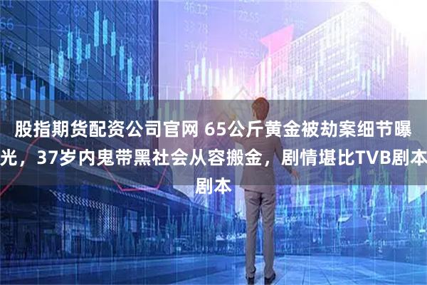 股指期货配资公司官网 65公斤黄金被劫案细节曝光，37岁内鬼带黑社会从容搬金，剧情堪比TVB剧本