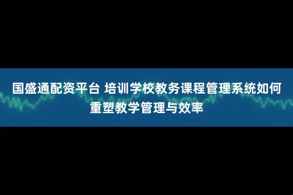 国盛通配资平台 培训学校教务课程管理系统如何重塑教学管理与效率