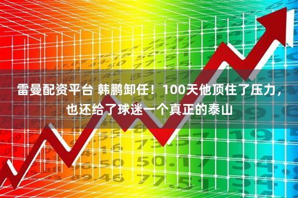 雷曼配资平台 韩鹏卸任！100天他顶住了压力，也还给了球迷一个真正的泰山