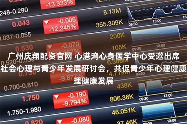 广州庆翔配资官网 心港湾心身医学中心受邀出席首届社会心理与青少年发展研讨会，共促青少年心理健康发展
