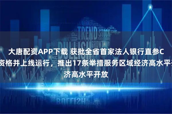 大唐配资APP下载 获批全省首家法人银行直参CIPS资格并上线运行，推出17条举措服务区域经济高水平开放