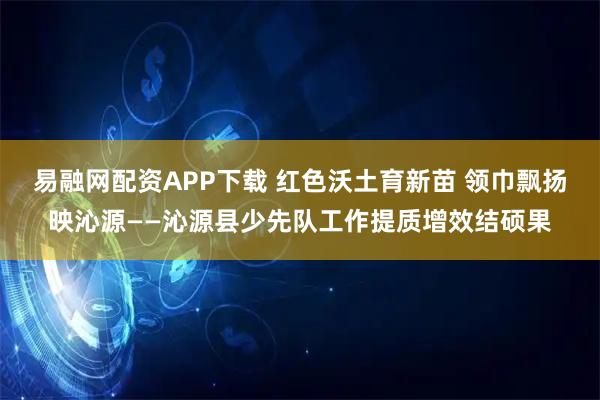 易融网配资APP下载 红色沃土育新苗 领巾飘扬映沁源——沁源县少先队工作提质增效结硕果