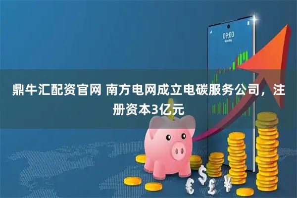 鼎牛汇配资官网 南方电网成立电碳服务公司，注册资本3亿元