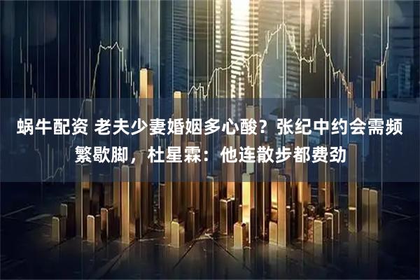 蜗牛配资 老夫少妻婚姻多心酸？张纪中约会需频繁歇脚，杜星霖：他连散步都费劲