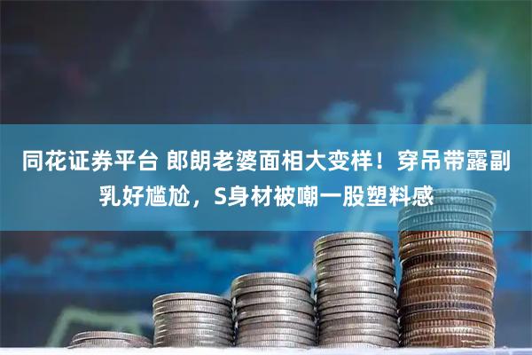 同花证券平台 郎朗老婆面相大变样！穿吊带露副乳好尴尬，S身材被嘲一股塑料感