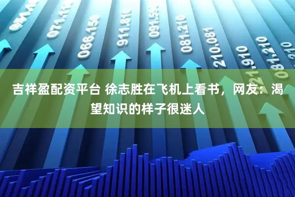 吉祥盈配资平台 徐志胜在飞机上看书，网友：渴望知识的样子很迷人