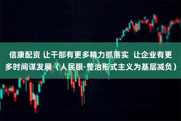 信康配资 让干部有更多精力抓落实  让企业有更多时间谋发展（人民眼·整治形式主义为基层减负）